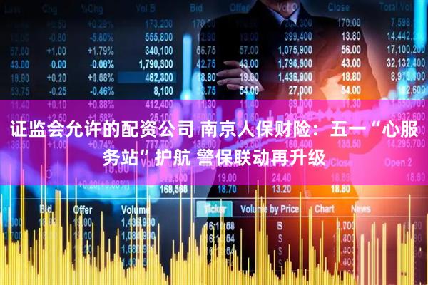 证监会允许的配资公司 南京人保财险：五一“心服务站”护航 警保联动再升级