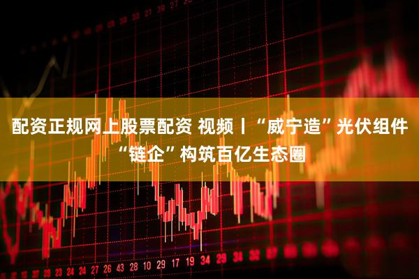 配资正规网上股票配资 视频丨“威宁造”光伏组件“链企”构筑百亿生态圈