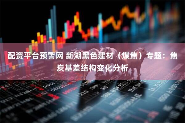 配资平台预警网 新湖黑色建材（煤焦）专题：焦炭基差结构变化分析