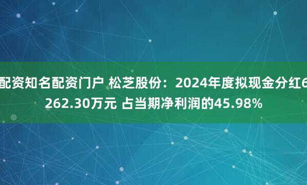 配资知名配资门户 松芝股份：2024年度拟现金分红6262.30万元 占当期净利润的45.98%