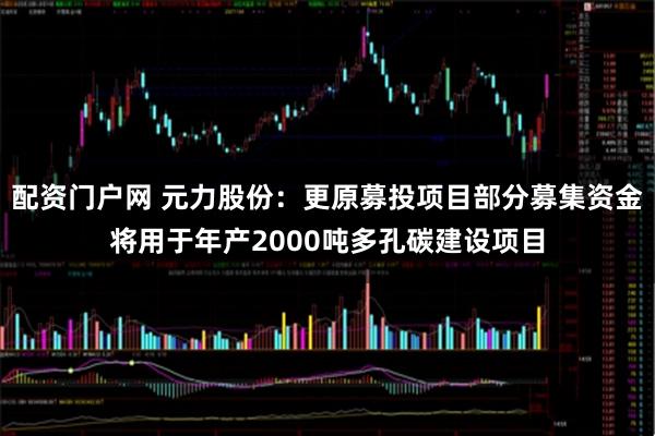 配资门户网 元力股份：更原募投项目部分募集资金将用于年产2000吨多孔碳建设项目