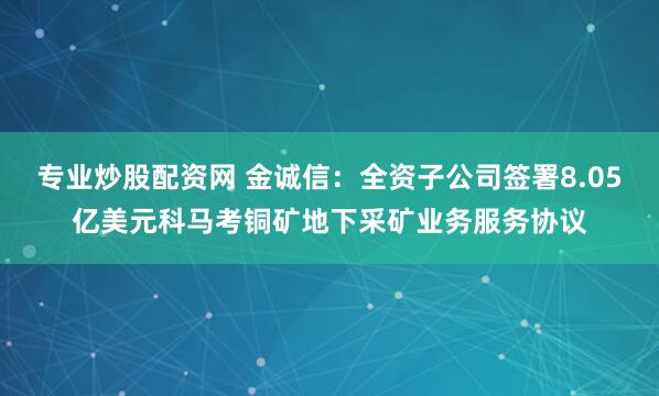 专业炒股配资网 金诚信：全资子公司签署8.05亿美元科马考铜矿地下采矿业务服务协议