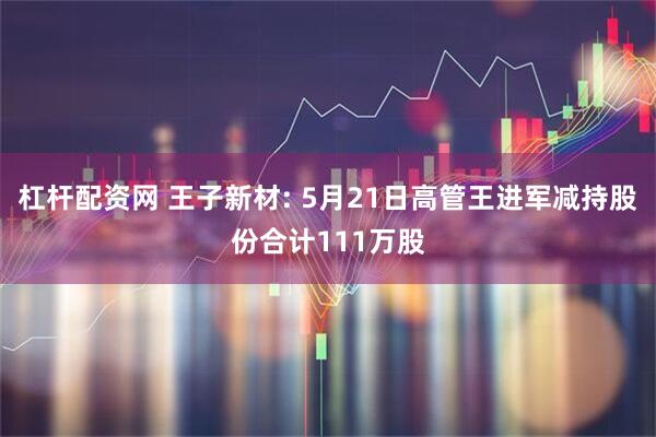杠杆配资网 王子新材: 5月21日高管王进军减持股份合计111万股