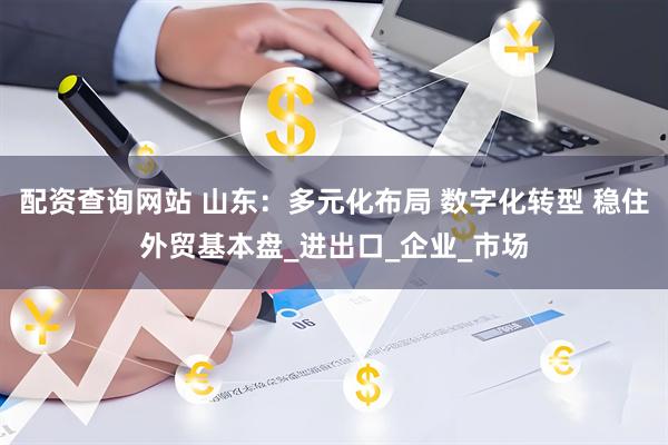 配资查询网站 山东：多元化布局 数字化转型 稳住外贸基本盘_进出口_企业_市场
