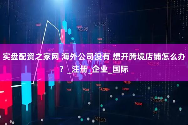 实盘配资之家网 海外公司没有 想开跨境店铺怎么办？_注册_企业_国际