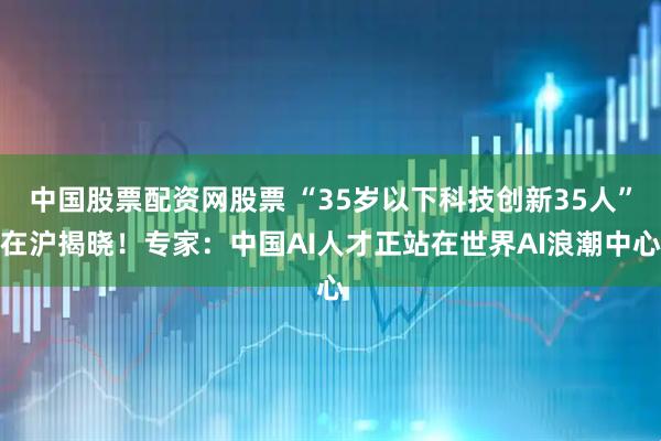 中国股票配资网股票 “35岁以下科技创新35人”在沪揭晓！专家：中国AI人才正站在世界AI浪潮中心