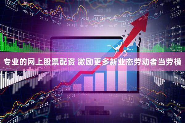 专业的网上股票配资 激励更多新业态劳动者当劳模