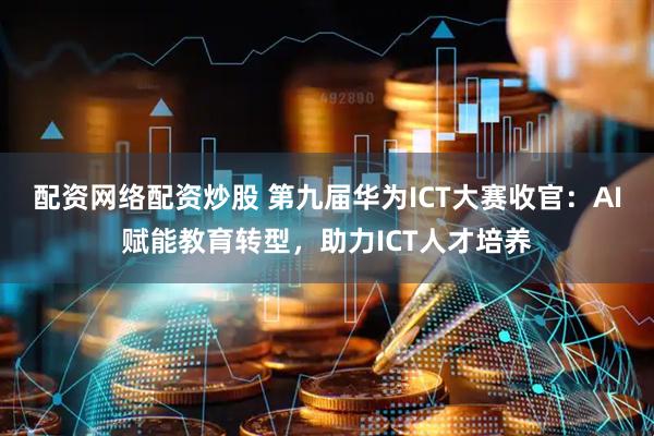 配资网络配资炒股 第九届华为ICT大赛收官：AI赋能教育转型，助力ICT人才培养
