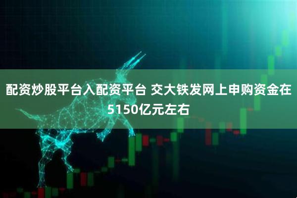 配资炒股平台入配资平台 交大铁发网上申购资金在5150亿元左右