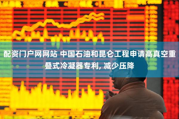 配资门户网网站 中国石油和昆仑工程申请高真空重叠式冷凝器专利, 减少压降