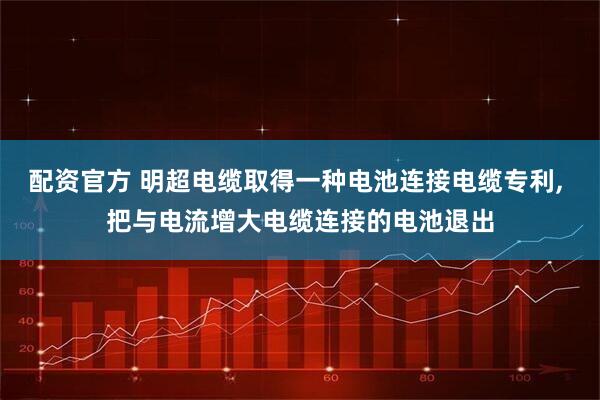 配资官方 明超电缆取得一种电池连接电缆专利, 把与电流增大电缆连接的电池退出