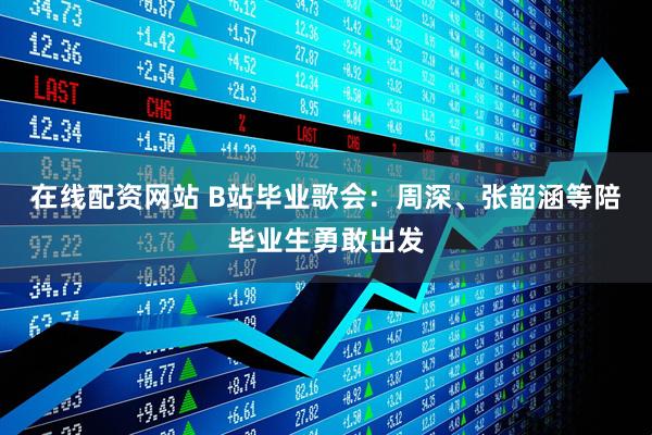 在线配资网站 B站毕业歌会：周深、张韶涵等陪毕业生勇敢出发