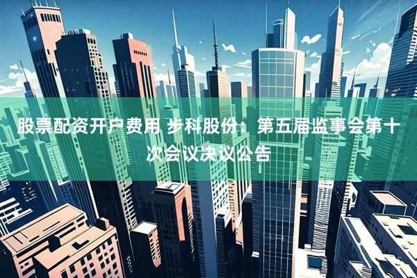 股票配资开户费用 步科股份：第五届监事会第十次会议决议公告