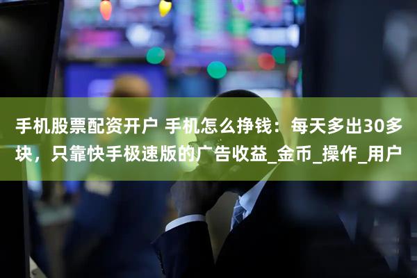 手机股票配资开户 手机怎么挣钱：每天多出30多块，只靠快手极速版的广告收益_金币_操作_用户
