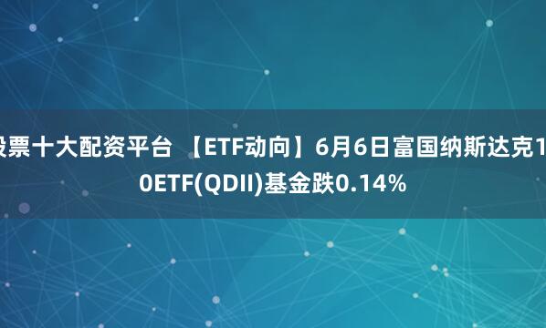 股票十大配资平台 【ETF动向】6月6日富国纳斯达克100ETF(QDII)基金跌0.14%