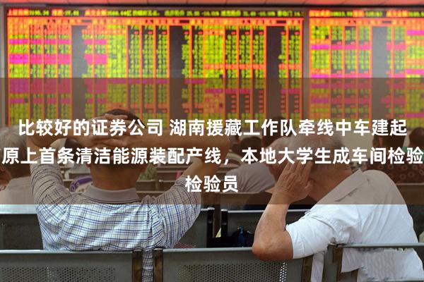 比较好的证券公司 湖南援藏工作队牵线中车建起高原上首条清洁能源装配产线，本地大学生成车间检验员