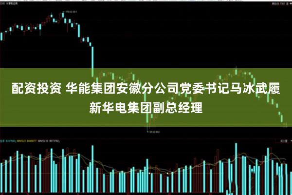 配资投资 华能集团安徽分公司党委书记马冰武履新华电集团副总经理