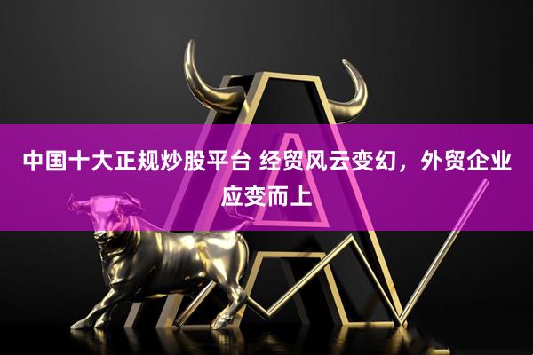 中国十大正规炒股平台 经贸风云变幻，外贸企业应变而上