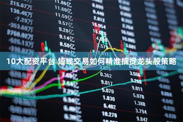 10大配资平台 短线交易如何精准捕捉龙头股策略