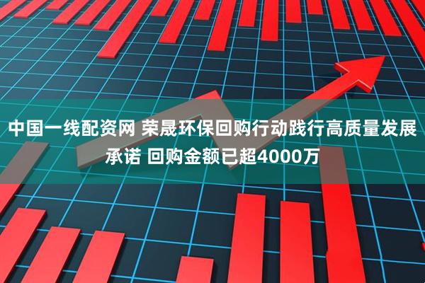 中国一线配资网 荣晟环保回购行动践行高质量发展承诺 回购金额已超4000万