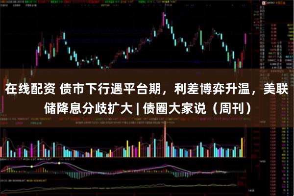 在线配资 债市下行遇平台期，利差博弈升温，美联储降息分歧扩大 | 债圈大家说（周刊）