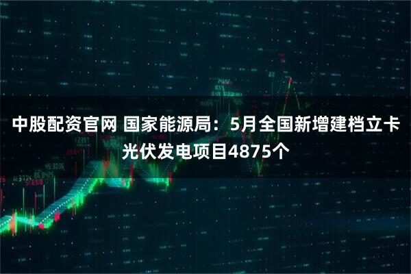 中股配资官网 国家能源局：5月全国新增建档立卡光伏发电项目4875个