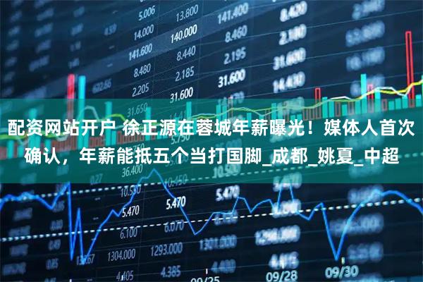配资网站开户 徐正源在蓉城年薪曝光！媒体人首次确认，年薪能抵五个当打国脚_成都_姚夏_中超