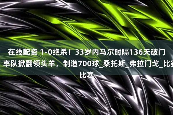 在线配资 1-0绝杀！33岁内马尔时隔136天破门：率队掀翻领头羊，制造700球_桑托斯_弗拉门戈_比赛