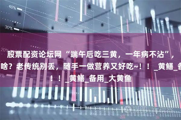 股票配资论坛网 “端午后吃三黄，一年病不沾”，三黄指的是啥？老传统别丢，随手一做营养又好吃~！！_黄鳝_备用_大黄鱼