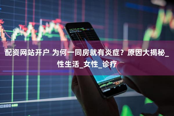 配资网站开户 为何一同房就有炎症？原因大揭秘_性生活_女性_诊疗