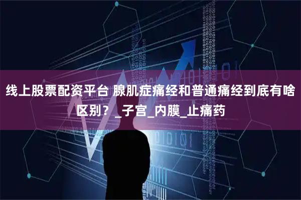 线上股票配资平台 腺肌症痛经和普通痛经到底有啥区别？_子宫_内膜_止痛药