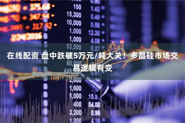 在线配资 盘中跌破5万元/吨大关！多晶硅市场交易逻辑有变