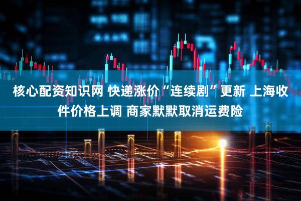 核心配资知识网 快递涨价“连续剧”更新 上海收件价格上调 商家默默取消运费险